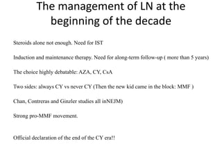 The management of LN at the
beginning of the decade
Steroids alone not enough. Need for IST
Induction and maintenance therapy. Need for along-term follow-up ( more than 5 years)
The choice highly debatable: AZA, CY, CsA
Two sides: always CY vs never CY (Then the new kid came in the block: MMF )
Chan, Contreras and Ginzler studies all inNEJM)
Strong pro-MMF movement.
Official declaration of the end of the CY era!!
 