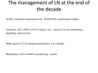 The management of LN at the end of
the decade
ALMS ( induction-maintenance) and MAINTAIN ( maintenance) studies
Induction: AZA, MMF or IV-CY (high or low- dose) or CsA for membranous
depending upon severity
MMF equal to CY for moderate proliferative LN ( ALMS)
Maintenance: AZA or MMF (contradicting results)
 