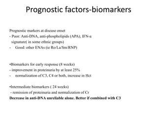 Prognostic factors-biomarkers
Prognostic markers at disease onset
- Poor: Anti-DNA, anti-phospholipids (APA), IFN-a
signature( in some ethnic groups)
- Good: other ENAs (ie Ro/La/Sm/RNP)
•Biomarkers for early response (8 weeks)
- improvement in proteinuria by at least 25%
- normalization of C3, C4 or both, increase in Hct
•Intermediate biomarkers ( 24 weeks)
- remission of proteinuria and normalization of Cr
Decrease in anti-DNA unreliable alone. Better if combined with C3
 