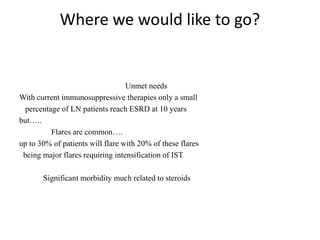 Where we would like to go?
Unmet needs
With current immunosuppressive therapies only a small
percentage of LN patients reach ESRD at 10 years
but…..
Flares are common….
up to 30% of patients will flare with 20% of these flares
being major flares requiring intensification of IST
Significant morbidity much related to steroids
 