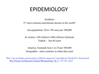 EPIDEMIOLOGY
Incidence
2nd most common autoimmune disease in the world*
Gen.population- 20 to 150 cases per 100,000
In women -164 (white) to 406 (African American
Tripled - last 40 years
America, Europe& Asia-1 to 25 per 100,000
Geographic - more common in urban than rural
*Ref: Can morbidity and mortality of SLE be improved? Anurekha B, Elizabeth C ,Rosalind R.
Best Practice & Research Clinical Rheumatology 16: 2: 313-332, April
 