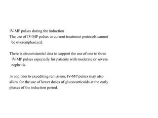 IV-MP pulses during the induction
The use of IV-MP pulses in current treatment protocols cannot
be overemphasized.
There is circumstantial data to support the use of one to three
IV-MP pulses especially for patients with moderate or severe
nephritis.
In addition to expediting remission, IV-MP pulses may also
allow for the use of lower doses of glucocorticoids at the early
phases of the induction period.
 