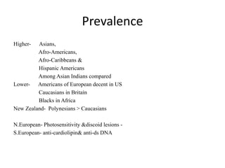 Prevalence
Higher- Asians,
Afro-Americans,
Afro-Caribbeans &
Hispanic Americans
Among Asian Indians compared
Lower- Americans of European decent in US
Caucasians in Britain
Blacks in Africa
New Zealand- Polynesians > Caucasians
N.European- Photosensitivity &discoid lesions -
S.European- anti-cardiolipin& anti-ds DNA
 