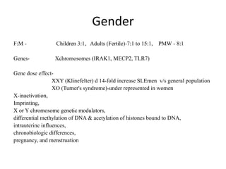Gender
F:M - Children 3:1, Adults (Fertile)-7:1 to 15:1, PMW - 8:1
Genes- Xchromosomes (IRAK1, MECP2, TLR7)
Gene dose effect-
XXY (Klinefelter) d 14-fold increase SLEmen v/s general population
XO (Turner's syndrome)-under represented in women
X-inactivation,
Imprinting,
X or Y chromosome genetic modulators,
differential methylation of DNA & acetylation of histones bound to DNA,
intrauterine influences,
chronobiologic differences,
pregnancy, and menstruation
 
