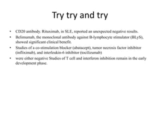 Try try and try
• CD20 antibody. Rituximab, in SLE, reported an unexpected negative results.
• Belimumab, the monoclonal antibody against B-lymphocyte stimulator (BLyS),
showed significant clinical benefit.
• Studies of a co-stimulation blocker (abatacept), tumor necrosis factor inhibitor
(infliximab), and interleukin-6 inhibitor (tocilizumab)
• were either negative Studies of T cell and interferon inhibition remain in the early
development phase.
 
