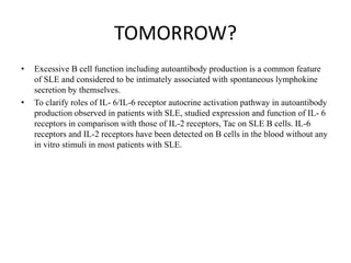 TOMORROW?
• Excessive B cell function including autoantibody production is a common feature
of SLE and considered to be intimately associated with spontaneous lymphokine
secretion by themselves.
• To clarify roles of IL- 6/IL-6 receptor autocrine activation pathway in autoantibody
production observed in patients with SLE, studied expression and function of IL- 6
receptors in comparison with those of IL-2 receptors, Tac on SLE B cells. IL-6
receptors and IL-2 receptors have been detected on B cells in the blood without any
in vitro stimuli in most patients with SLE.
 