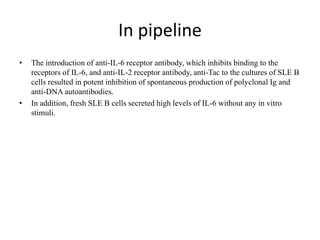 In pipeline
• The introduction of anti-IL-6 receptor antibody, which inhibits binding to the
receptors of IL-6, and anti-IL-2 receptor antibody, anti-Tac to the cultures of SLE B
cells resulted in potent inhibition of spontaneous production of polyclonal Ig and
anti-DNA autoantibodies.
• In addition, fresh SLE B cells secreted high levels of IL-6 without any in vitro
stimuli.
 