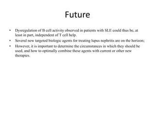 Future
• Dysregulation of B cell activity observed in patients with SLE could thus be, at
least in part, independent of T cell help.
• Several new targeted biologic agents for treating lupus nephritis are on the horizon;
• However, it is important to determine the circumstances in which they should be
used, and how to optimally combine these agents with current or other new
therapies.
 