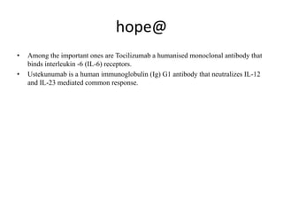 hope@
• Among the important ones are Tocilizumab a humanised monoclonal antibody that
binds interleukin -6 (IL-6) receptors.
• Ustekunumab is a human immunoglobulin (Ig) G1 antibody that neutralizes IL-12
and IL-23 mediated common response.
 