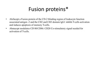 Fusion proteins*
• Alefacept a Fusion protein of the CD-2 blinding region of leukocyte function
associated antigen -3 and the CH2 and CH3 domain lgG1 inhibit T-cells activation
and induces apoptosis of memory T-cells.
• Abatacept modulates CD 80/CD86: CD28 Co-stimulatory signal needed for
activation of T-cells.
 