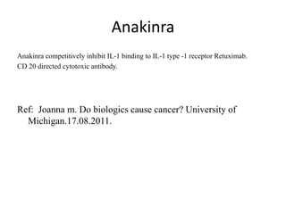 Anakinra
Anakinra competitively inhibit IL-1 binding to IL-1 type -1 receptor Retuximab.
CD 20 directed cytotoxic antibody.
Ref: Joanna m. Do biologics cause cancer? University of
Michigan.17.08.2011.
 