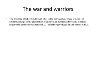 The war and warriors
• The presence of NET (Spider web like) in the extra cellular space which (The
Spiderman helps in the elimination of enemy ) get neutralized by some weapons
(Neutrophil antimicrobial peptide LL37 and HNP) produced by the enemy in SLE.
 