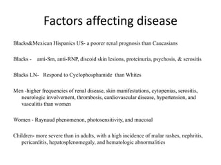 Factors affecting disease
Blacks&Mexican Hispanics US- a poorer renal prognosis than Caucasians
Blacks - anti-Sm, anti-RNP, discoid skin lesions, proteinuria, psychosis, & serositis
Blacks LN- Respond to Cyclophosphamide than Whites
Men -higher frequencies of renal disease, skin manifestations, cytopenias, serositis,
neurologic involvement, thrombosis, cardiovascular disease, hypertension, and
vasculitis than women
Women - Raynaud phenomenon, photosensitivity, and mucosal
Children- more severe than in adults, with a high incidence of malar rashes, nephritis,
pericarditis, hepatosplenomegaly, and hematologic abnormalities
 