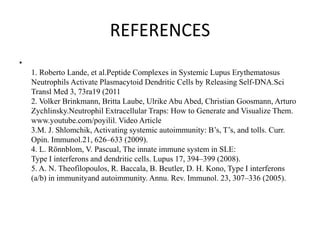 REFERENCES
•
1. Roberto Lande, et al.Peptide Complexes in Systemic Lupus Erythematosus
Neutrophils Activate Plasmacytoid Dendritic Cells by Releasing Self-DNA.Sci
Transl Med 3, 73ra19 (2011
2. Volker Brinkmann, Britta Laube, Ulrike Abu Abed, Christian Goosmann, Arturo
Zychlinsky.Neutrophil Extracellular Traps: How to Generate and Visualize Them.
www.youtube.com/poyilil. Video Article
3.M. J. Shlomchik, Activating systemic autoimmunity: B’s, T’s, and tolls. Curr.
Opin. Immunol.21, 626–633 (2009).
4. L. Rönnblom, V. Pascual, The innate immune system in SLE:
Type I interferons and dendritic cells. Lupus 17, 394–399 (2008).
5. A. N. Theofilopoulos, R. Baccala, B. Beutler, D. H. Kono, Type I interferons
(a/b) in immunityand autoimmunity. Annu. Rev. Immunol. 23, 307–336 (2005).
 
