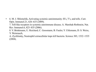 • 6. M. J. Shlomchik, Activating systemic autoimmunity: B’s, T’s, and tolls. Curr.
Opin. Immunol.21, 626–633 (2009).
7. Toll-like receptors in systemic autoimmune disease. A. Marshak-Rothstein, Nat.
Rev. Immunol.6, 823–835 (2006).
8. V. Brinkmann, U. Reichard, C. Goosmann, B. Fauler, Y. Uhlemann, D. S. Weiss,
Y. Weinrauch,
A. Zychlinsky, Neutrophil extracellular traps kill bacteria. Science 303, 1532–1535
(2004).
 