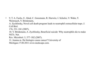 • 9. T. A. Fuchs, U. Abed, C. Goosmann, R. Hurwitz, I. Schulze, V. Wahn, Y.
Weinrauch, V. Brinkmann,
A. Zychlinsky, Novel cell death program leads to neutrophil extracellular traps. J.
Cell Biol.
176, 231–241 (2007).
10. V. Brinkmann, A. Zychlinsky, Beneficial suicide: Why neutrophils die to make
NETs. Nat.
Rev. Microbiol. 5, 577–582 (2007).
11. Joanna m. Do biologics cause cancer? University of
Michigan.17.08.2011.www.medscape.com.
 