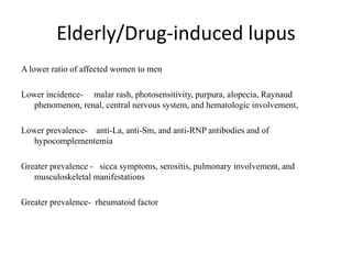 Elderly/Drug-induced lupus
A lower ratio of affected women to men
Lower incidence- malar rash, photosensitivity, purpura, alopecia, Raynaud
phenomenon, renal, central nervous system, and hematologic involvement,
Lower prevalence- anti-La, anti-Sm, and anti-RNP antibodies and of
hypocomplementemia
Greater prevalence - sicca symptoms, serositis, pulmonary involvement, and
musculoskeletal manifestations
Greater prevalence- rheumatoid factor
 