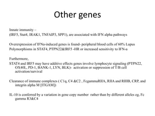 Other genes
Innate immunity –
(IRF5, Stat4, IRAK1, TNFAIP3, SPP1), are associated with IFN alpha pathways
Overexpression of IFNa-induced genes is found- peripheral blood cells of 60% Lupus
Polymorphisms in STAT4, PTPN22&IRF5 -HR or increased sensitivity to IFN-a
Furthermore,
STAT4 and IRF5 may have additive effects genes involve lymphocyte signaling (PTPN22,
OX40L, PD-1, BANK-1, LYN, BLK)- activation or suppression of T/B cell
activation/survival
Clearance of immune complexes ( C1q, C4 &C2 , FcgammaRIIA, RIIA and RIIIB, CRP, and
integrin alpha M [ITGAM])
IL-10 is conferred by a variation in gene copy number rather than by different alleles eg, Fc
gamma R3&C4
 