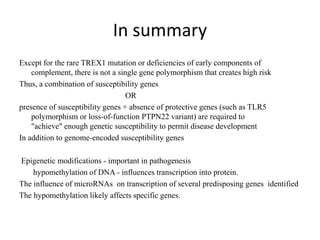 In summary
Except for the rare TREX1 mutation or deficiencies of early components of
complement, there is not a single gene polymorphism that creates high risk
Thus, a combination of susceptibility genes
OR
presence of susceptibility genes + absence of protective genes (such as TLR5
polymorphism or loss-of-function PTPN22 variant) are required to
"achieve" enough genetic susceptibility to permit disease development
In addition to genome-encoded susceptibility genes
Epigenetic modifications - important in pathogenesis
hypomethylation of DNA - influences transcription into protein.
The influence of microRNAs on transcription of several predisposing genes identified
The hypomethylation likely affects specific genes.
 
