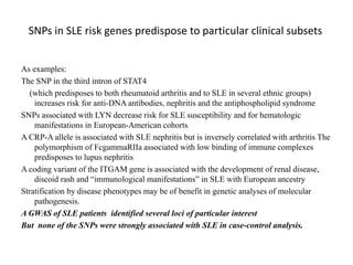 SNPs in SLE risk genes predispose to particular clinical subsets
As examples:
The SNP in the third intron of STAT4
(which predisposes to both rheumatoid arthritis and to SLE in several ethnic groups)
increases risk for anti-DNA antibodies, nephritis and the antiphospholipid syndrome
SNPs associated with LYN decrease risk for SLE susceptibility and for hematologic
manifestations in European-American cohorts
A CRP-A allele is associated with SLE nephritis but is inversely correlated with arthritis The
polymorphism of FcgammaRIIa associated with low binding of immune complexes
predisposes to lupus nephritis
A coding variant of the ITGAM gene is associated with the development of renal disease,
discoid rash and “immunological manifestations” in SLE with European ancestry
Stratification by disease phenotypes may be of benefit in genetic analyses of molecular
pathogenesis.
A GWAS of SLE patients identified several loci of particular interest
But none of the SNPs were strongly associated with SLE in case-control analysis.
 