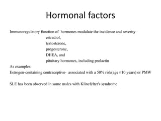 Hormonal factors
Immunoregulatory function of hormones modulate the incidence and severity–
estradiol,
testosterone,
progesterone,
DHEA, and
pituitary hormones, including prolactin
As examples:
Estrogen-containing contraceptive- associated with a 50% risk(age ≤10 years) or PMW
SLE has been observed in some males with Klinefelter's syndrome
 