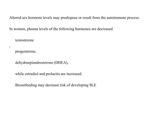 Altered sex hormone levels may predispose or result from the autoimmune process.
In women, plasma levels of the following hormones are decreased
testosterone
,
progesterone,
dehydroepiandrosterone (DHEA),
while estradiol and prolactin are increased.
Breastfeeding may decrease risk of developing SLE
 
