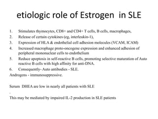 etiologic role of Estrogen in SLE
1. Stimulates thymocytes, CD8+ and CD4+ T cells, B cells, macrophages,
2. Release of certain cytokines (eg, interleukin-1),
3. Expression of HLA & endothelial cell adhesion molecules (VCAM, ICAM)
4. Increased macrophage proto-oncogene expression and enhanced adhesion of
peripheral mononuclear cells to endothelium
5. Reduce apoptosis in self-reactive B cells, promoting selective maturation of Auto
reactive B cells with high affinity for anti-DNA.
6. Consequently- Auto antibodies - SLE.
Androgens - immunosuppressive.
Serum DHEA are low in nearly all patients with SLE
.
This may be mediated by impaired IL-2 production in SLE patients
 