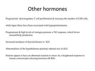 Other hormones
Progesterone -downregulates T cell proliferation & increases the number of CD8 cells,
while lupus flares have been associated with hyperprolactinemia
Progesterone & high levels of estrogen promote a Th2 response, which favors
autoantibody production
Increased incidence of thyroid disease in SLE
Abnormalities of the hypothalamus-pituitary-adrenal axis in SLE.
Patients appear to have an abnormal reaction to stress- by a heightened response to
human corticotropin releasing hormone (hCRH)
 