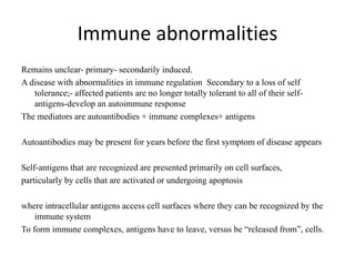 Immune abnormalities
Remains unclear- primary- secondarily induced.
A disease with abnormalities in immune regulation Secondary to a loss of self
tolerance;- affected patients are no longer totally tolerant to all of their self-
antigens-develop an autoimmune response
The mediators are autoantibodies + immune complexes+ antigens
Autoantibodies may be present for years before the first symptom of disease appears
Self-antigens that are recognized are presented primarily on cell surfaces,
particularly by cells that are activated or undergoing apoptosis
where intracellular antigens access cell surfaces where they can be recognized by the
immune system
To form immune complexes, antigens have to leave, versus be “released from”, cells.
 