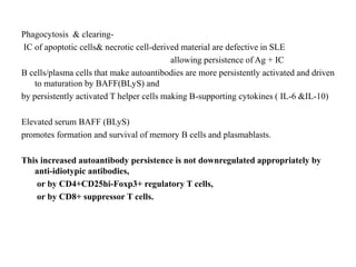 Phagocytosis & clearing-
IC of apoptotic cells& necrotic cell-derived material are defective in SLE
allowing persistence of Ag + IC
B cells/plasma cells that make autoantibodies are more persistently activated and driven
to maturation by BAFF(BLyS) and
by persistently activated T helper cells making B-supporting cytokines ( IL-6 &IL-10)
Elevated serum BAFF (BLyS)
promotes formation and survival of memory B cells and plasmablasts.
This increased autoantibody persistence is not downregulated appropriately by
anti-idiotypic antibodies,
or by CD4+CD25hi-Foxp3+ regulatory T cells,
or by CD8+ suppressor T cells.
 
