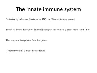 The innate immune system
Activated by infections (bacterial or RNA- or DNA-containing viruses)
Thus both innate & adaptive immunity conspire to continually produce autoantibodies
That response is regulated for a few years;
If regulation fails, clinical disease results.
 