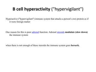 B cell hyperactivity ("hypervigilant")
Hyperactive ("hypervigilant") immune system that attacks a person's own protein as if
it were foreign matter
One reason for this is poor adrenal function. Adrenal steroids modulate (slow down)
the immune system
when there is not enough of these steroids the immune system goes berserk.
 