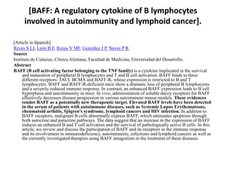 [BAFF: A regulatory cytokine of B lymphocytes
involved in autoimmunity and lymphoid cancer].
[Article in Spanish]
Reyes S LI, León B F, Rozas V MF, González J P, Naves P R.
Source
Instituto de Ciencias, Clínica Alemana, Facultad de Medicina, Universidad del Desarrollo.
Abstract
BAFF (B cell activating factor belonging to the TNF family) is a cytokine implicated in the survival
and maturation of peripheral B lymphocytes and T and B cell activation. BAFF binds to three
different receptors: TACI, BCMA and BAFF-R, whose expression is restricted to B and T
lymphocytes. BAFF and BAFF-R-deficient mice show a dramatic loss of peripheral B lymphocytes
and a severely reduced immune response. In contrast, an enhanced BAFF expression leads to B cell
hyperplasia and autoimmunity in mice. In vivo, administration of soluble decoy receptors for BAFF
effectively decreases disease progression in various autoimmune mouse models. These evidences
render BAFF as a potentially new therapeutic target. Elevated BAFF levels have been detected
in the serum of patients with autoimmune diseases, such as Systemic Lupus Erythematosus,
rheumatoid arthitis, Sjögren's syndrome, lymphoid cancers and HIV infection. In addition to
BAFF receptors, malignant B cells abnormally express BAFF, which attenuates apoptosis through
both autocrine and paracrine pathways. The data suggest that an increase in the expression of BAFF
induces an enhanced B and T cell activation and the survival of pathologically active B cells. In this
article, we review and discuss the participation of BAFF and its receptors in the immune response
and its involvement in immunodeficiency, autoimmunity, infections and lymphoid cancers as well as
the currently investigated therapies using BAFF antagonists in the treatment of these diseases.
 