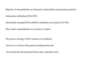 Majority of autoantibodies are directed at intracellular nucleoprotein particles,
Antinuclear antibodies(ANA) 98%
Anti-double-stranded DNA (dsDNA) antibodies are found in 50–80%
These latter autoantibodies are exclusive to lupus.
The precise etiology of SLE remains to be defined;
however, it is known that genetic predisposition and
Environmental and hormonal factors play important roles.
 