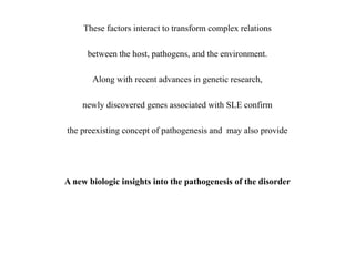 These factors interact to transform complex relations
between the host, pathogens, and the environment.
Along with recent advances in genetic research,
newly discovered genes associated with SLE confirm
the preexisting concept of pathogenesis and may also provide
A new biologic insights into the pathogenesis of the disorder
 