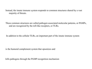 Instead, the innate immune system responds to common structures shared by a vast
majority of threats.
These common structures are called pathogen associated molecular patterns, or PAMPs,
and are recognized by the toll-like receptors, or TLRs.
In addition to the cellular TLRs, an important part of the innate immune system
is the humoral complement system that opsonizes and
kills pathogens through the PAMP recognition mechanism
 