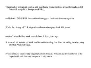 These highly conserved soluble and membrane bound proteins are collectively called
Pattern-Recognition Receptors (PRRs),
and it is the PAMP/PRR interaction that triggers the innate immune system.
While the history of TLR-dependent observations goes back 100 years,
most of the definitive work started about fifteen years ago.
A tremendous amount of work has been done during this time, including the discovery
of other PRR pathways.
cytosolic NOD (nucleotide oligomerization domain) proteins have been shown to be
important innate immune response components.
 