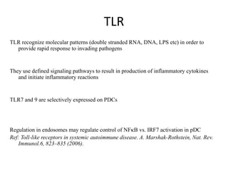 TLR
TLR recognize molecular patterns (double stranded RNA, DNA, LPS etc) in order to
provide rapid response to invading pathogens
They use defined signaling pathways to result in production of inflammatory cytokines
and initiate inflammatory reactions
TLR7 and 9 are selectively expressed on PDCs
Regulation in endosomes may regulate control of NFkB vs. IRF7 activation in pDC
Ref: Toll-like receptors in systemic autoimmune disease. A. Marshak-Rothstein, Nat. Rev.
Immunol.6, 823–835 (2006).
 