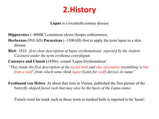 2.History
Lupus is a twentieth century disease
Hippocrates (~400BC) cutaneous ulcers (herpes esthiomenos.
Herbernus (916 AD) Paracelcus (~1500AD) first to apply the term lupus to a skin
disease
Biett 1833. first clear description of lupus erythematosus reported by his student
Cazenave under the term erythema centrifugum
Cazenave and Clausit (1850s) coined 'Lupus Erythemateux‘
“They made the first description of the facial rash and skin ulceration resembling 'a bite
from a wolf', from which some think lupus (Latin for wolf) derives its name”
Ferdinand von Hebra At about that time in Vienna, published the first picture of the
butterfly shaped facial rash that may also be the basis of the Lupus name.
French word for mask such as those worn at masked balls is reported to be 'luoue'.
 