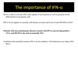 The importance of IFN-a
IFN-a is able to activate APCs after uptake of self material as well as promote B cell
differentiation into plasma cells
IFN-a levels appear to correlate with disease severity and levels of anti-DS DNA in SLE
Patients with non-autoimmune diseases treated with IFN-a can develop positive
ANA, anti-DS DNA abs and occasionally SLE
Conditions that naturally increase IFN-a levels (sunburn, viral infections) can induce SLE
flares.
 