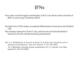 IFNs
A key early event that triggers autoimmunity in SLE is the chronic innate activation of
pDCs to secrete type I interferons (IFNs)
The high levels of IFNs induce an unabated differentiation of monocytes into Dendritic
cells
That stimulate autoreactive B and T cells, and lower the activation threshold of
autoreactive B cells, thereby promoting autoimmunity
Ref: A. N. Theofilopoulos, R. Baccala, B. Beutler, D. H. Kono, Type I interferons (a/b) in
immunity and autoimmunity. Annu. Rev. Immunol. 23, 307–336 (2005).
M. J. Shlomchik, Activating systemic autoimmunity: B’s, T’s, and tolls. Curr. Opin.
Immunol.21, 626–633 (2009).
 
