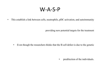 W-A-S-P
• This establish a link between cells, neutrophils, pDC activation, and autoimmunity
providing new potential targets for the treatment
• Even though the researchers thinks that the B cell defect is due to the genetic
• predilection of the individuals.
 