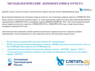 МЕТОДОЛОГИЧЕСКИЕ КОММЕНТАРИИ К ОТЧЕТУ:
Данный анализ сделан на основе статистических данных системы поиска и бронирования туров
Были проанализированы как поисковые запросы агентств, так и поисковые запросы туристов в ФЕВРАЛЕ-2016
Целью данного отчёта было изучение спроса на туры в различные страны на основе предложений российских
туроператоров в ФЕВРАЛЕ 2016 и суммарном периоде ЯНВАРЬ-ФЕВРАЛЬ 2016. Был сделан сравнительный
анализ запросов агентств и туристов с ФЕВРАЛЁМ 2015 и ЯНВАРЁМ 2016 года, а также аналогичным
суммарным периодом 2015 года.
Дополнительно был проведён долевой сравнительный анализ запросов агентств и туристов в разрезе
туроператоров. Анализ проводился по всем запросам в целом, без выделения города вылета.
• По состоянию на январь 2016 года в базе sletat.ru 119 туроператоров;
• В 2015 году среднесуточная посещаемость составила 100 000 уникальных пользователей в день, из
них 25 000 работники турагентств и 75 000 туристы;
• усредненные показатели роста количества запросов в системе 2014/2015 – прирост +363% *;
• * из них количество поисковых запросов через мобильное приложение sletat.ru за тот же период -
прирост +826 651%
2
 