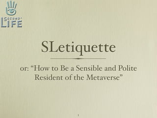 SLetiquette
or: “How to Be a Sensible and Polite
     Resident of the Metaverse”



                 1
 