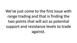 We've just come to the first issue with
range trading and that is finding the
two points that will act as potential
support and resistance levels to trade
against.
 