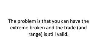 The problem is that you can have the
extreme broken and the trade (and
range) is still valid.
 