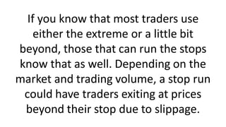 If you know that most traders use
either the extreme or a little bit
beyond, those that can run the stops
know that as well. Depending on the
market and trading volume, a stop run
could have traders exiting at prices
beyond their stop due to slippage.
 