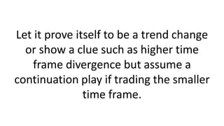 Let it prove itself to be a trend change
or show a clue such as higher time
frame divergence but assume a
continuation play if trading the smaller
time frame.
 