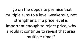 I go on the opposite premise that
multiple runs to a level weakens it, not
strengthens. If a price level is
important enough to reject price, why
should it continue to revisit that area
multiple times?
 