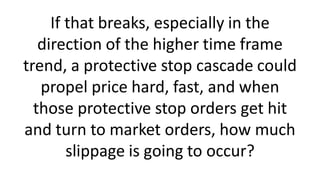 If that breaks, especially in the
direction of the higher time frame
trend, a protective stop cascade could
propel price hard, fast, and when
those protective stop orders get hit
and turn to market orders, how much
slippage is going to occur?
 